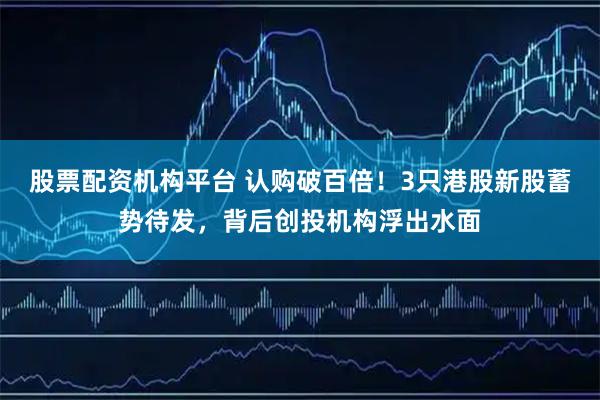 股票配资机构平台 认购破百倍！3只港股新股蓄势待发，背后创投机构浮出水面