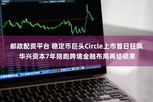 邮政配资平台 稳定币巨头Circle上市首日狂飙 华兴资本7年陪跑跨境金融布局再结硕果