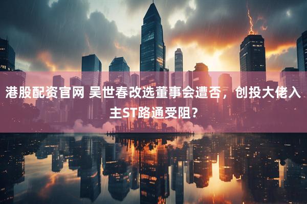 港股配资官网 吴世春改选董事会遭否，创投大佬入主ST路通受阻？
