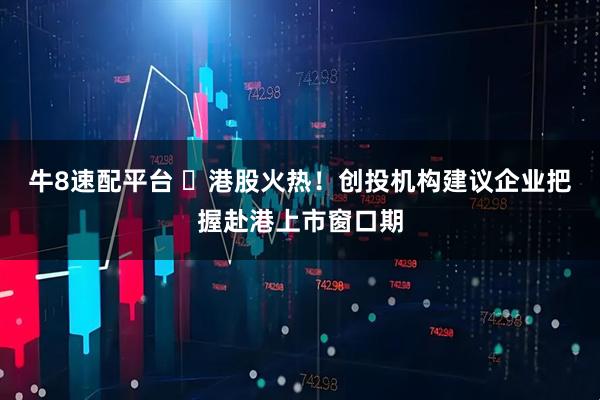 牛8速配平台 ​港股火热！创投机构建议企业把握赴港上市窗口期