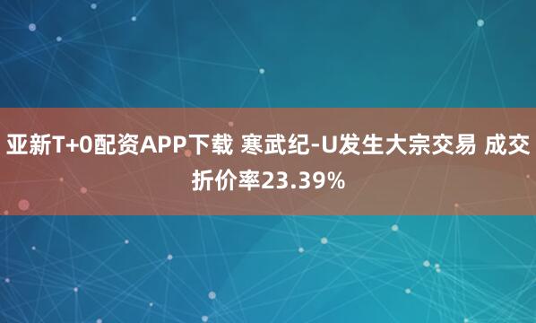 亚新T+0配资APP下载 寒武纪-U发生大宗交易 成交折价率23.39%
