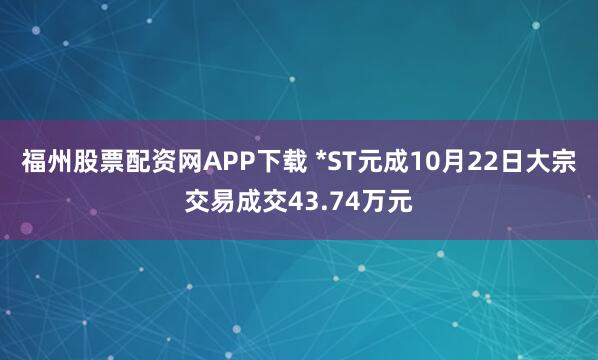 福州股票配资网APP下载 *ST元成10月22日大宗交易成交43.74万元