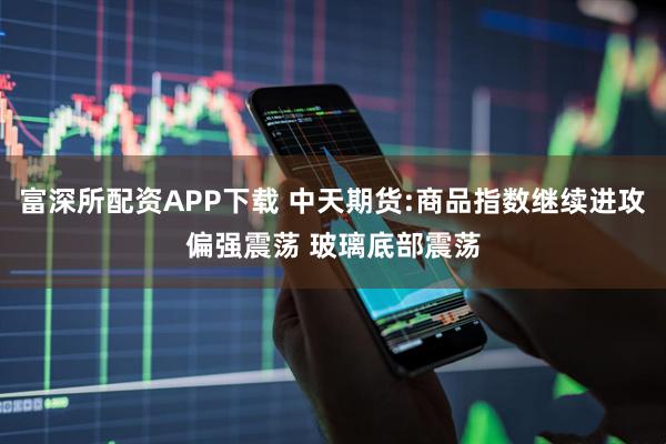富深所配资APP下载 中天期货:商品指数继续进攻偏强震荡 玻璃底部震荡