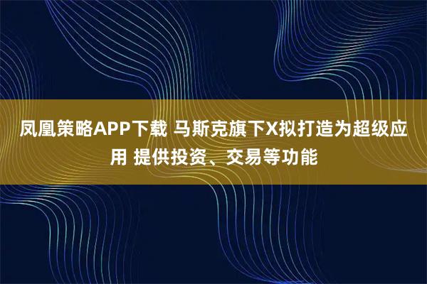 凤凰策略APP下载 马斯克旗下X拟打造为超级应用 提供投资、交易等功能