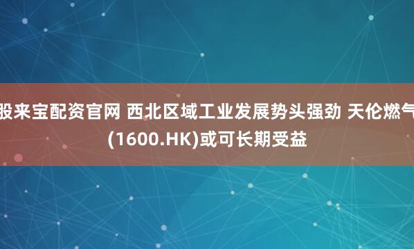 股来宝配资官网 西北区域工业发展势头强劲 天伦燃气(1600.HK)或可长期受益