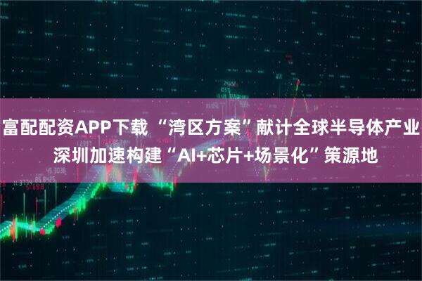 富配配资APP下载 “湾区方案”献计全球半导体产业  深圳加速构建“AI+芯片+场景化”策源地