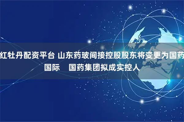 红牡丹配资平台 山东药玻间接控股股东将变更为国药国际    国药集团拟成实控人