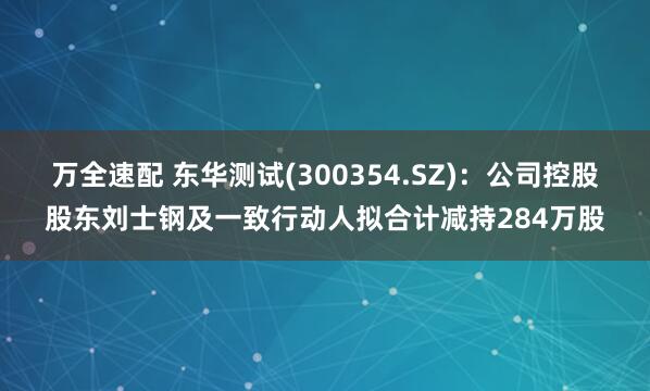 万全速配 东华测试(300354.SZ)：公司控股股东刘士钢及一致行动人拟合计减持284万股