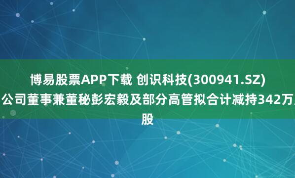 博易股票APP下载 创识科技(300941.SZ)：公司董事兼董秘彭宏毅及部分高管拟合计减持342万股