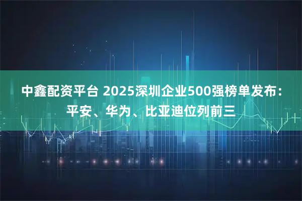 中鑫配资平台 2025深圳企业500强榜单发布：平安、华为、比亚迪位列前三