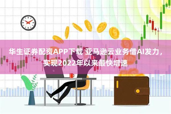 华生证券配资APP下载 亚马逊云业务借AI发力，实现2022年以来最快增速