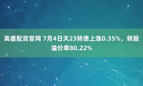 高盛配资官网 7月4日天23转债上涨0.35%，转股溢价率80.22%