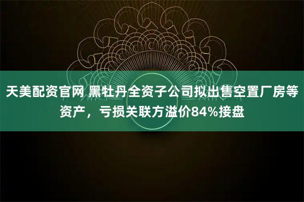 天美配资官网 黑牡丹全资子公司拟出售空置厂房等资产，亏损关联方溢价84%接盘
