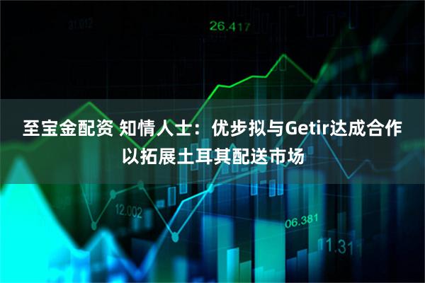 至宝金配资 知情人士：优步拟与Getir达成合作以拓展土耳其配送市场