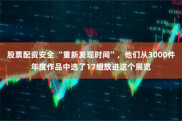 股票配资安全 “重新发现时间”，他们从3000件年度作品中选了17组放进这个展览