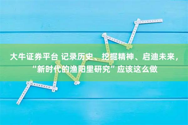 大牛证券平台 记录历史、挖掘精神、启迪未来，“新时代的渔阳里研究”应该这么做