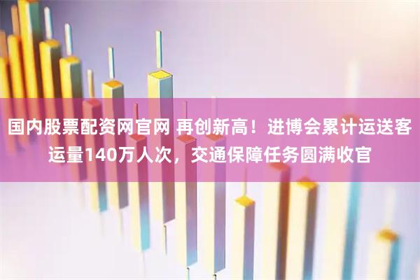 国内股票配资网官网 再创新高！进博会累计运送客运量140万人次，交通保障任务圆满收官