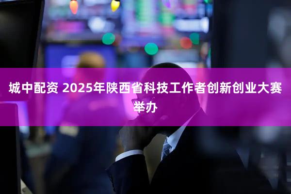 城中配资 2025年陕西省科技工作者创新创业大赛举办