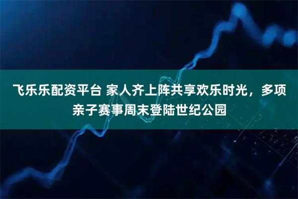 飞乐乐配资平台 家人齐上阵共享欢乐时光，多项亲子赛事周末登陆世纪公园