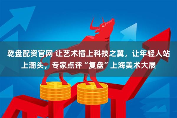 乾盘配资官网 让艺术插上科技之翼，让年轻人站上潮头，专家点评“复盘”上海美术大展