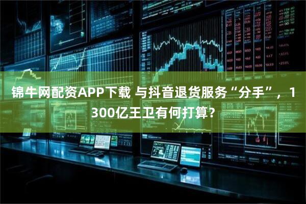 锦牛网配资APP下载 与抖音退货服务“分手”，1300亿王卫有何打算？