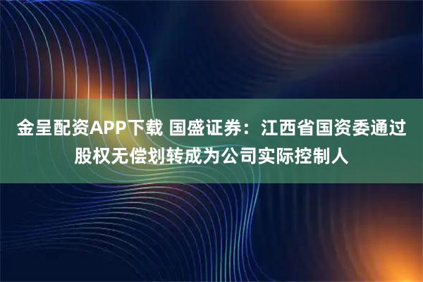 金呈配资APP下载 国盛证券：江西省国资委通过股权无偿划转成为公司实际控制人