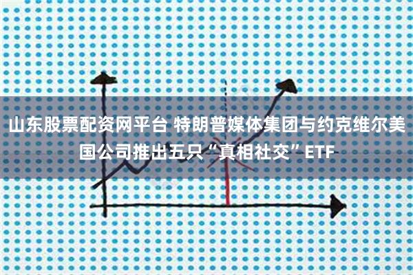 山东股票配资网平台 特朗普媒体集团与约克维尔美国公司推出五只“真相社交”ETF