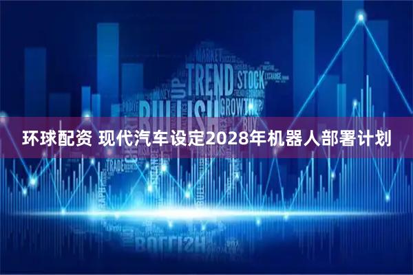 环球配资 现代汽车设定2028年机器人部署计划