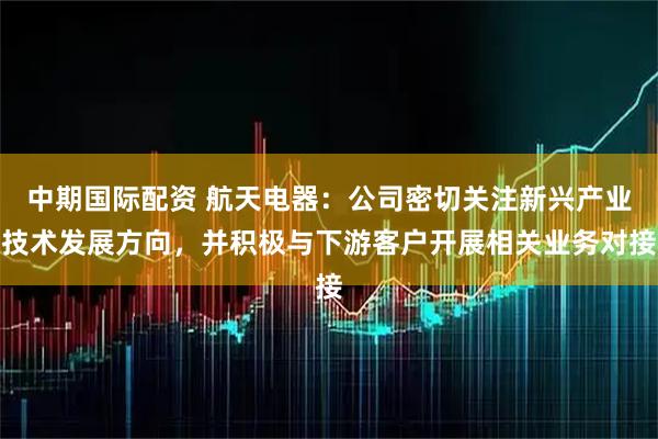 中期国际配资 航天电器：公司密切关注新兴产业技术发展方向，并积极与下游客户开展相关业务对接